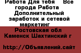 Работа Для тебя  - Все города Работа » Дополнительный заработок и сетевой маркетинг   . Ростовская обл.,Каменск-Шахтинский г.